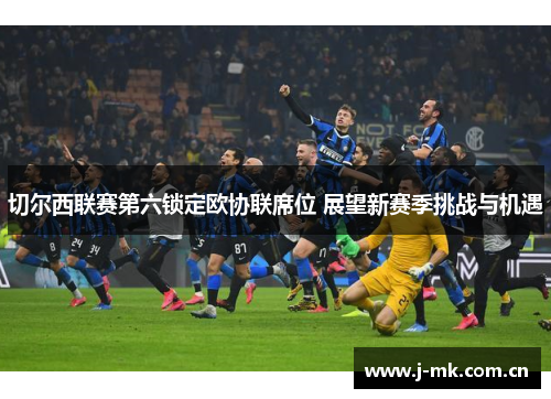 切尔西联赛第六锁定欧协联席位 展望新赛季挑战与机遇 切尔西联赛第六锁定欧协联席位 展望新赛季挑战与机遇