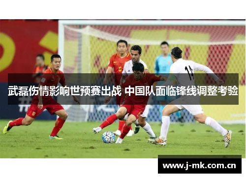 武磊伤情影响世预赛出战 中国队面临锋线调整考验 武磊伤情影响世预赛出战 中国队面临锋线调整考验