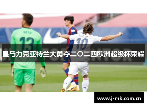 皇马力克亚特兰大勇夺二〇二四欧洲超级杯荣耀 皇马力克亚特兰大勇夺二〇二四欧洲超级杯荣耀